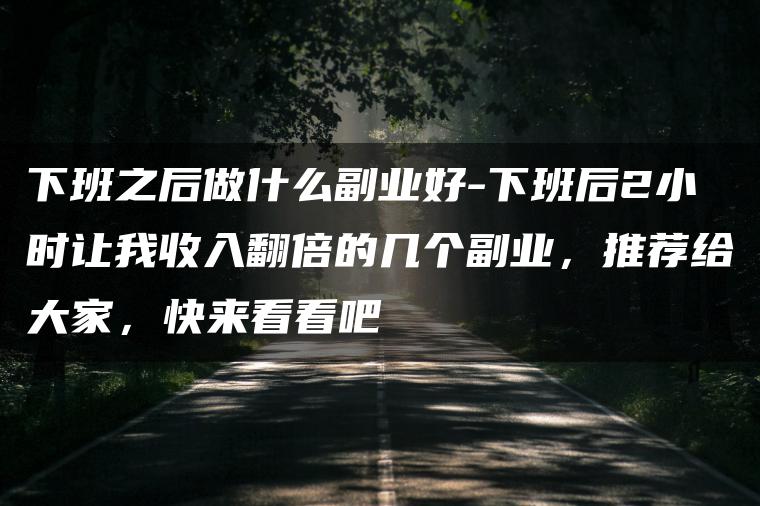 下班之后做什么副业好-下班后2小时让我收入翻倍的几个副业，推荐给大家，快来看看吧