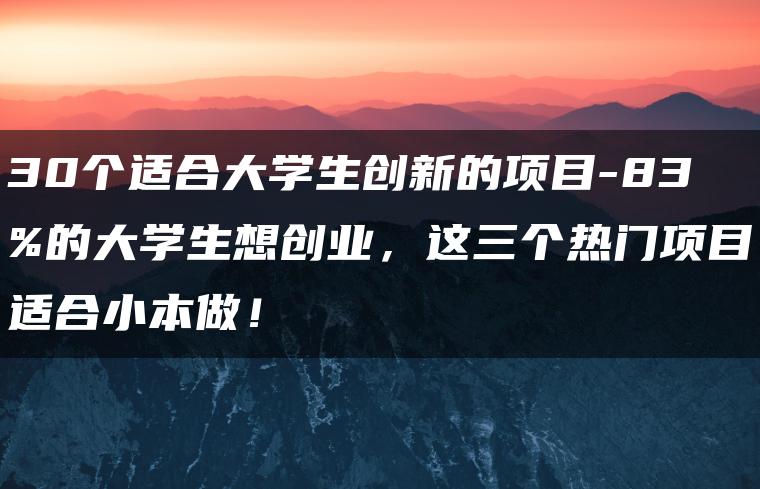 30个适合大学生创新的项目-83%的大学生想创业，这三个热门项目适合小本做！