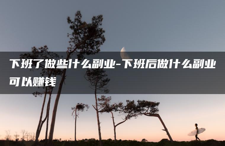 下班了做些什么副业-下班后做什么副业可以赚钱