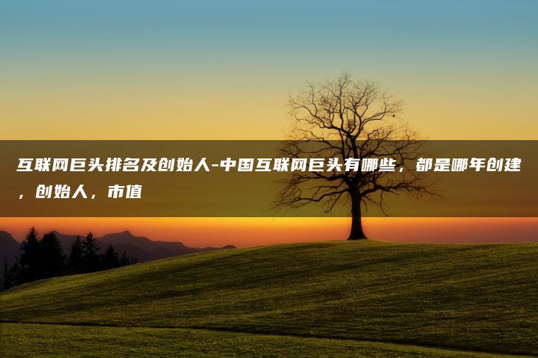 互联网巨头排名及创始人-中国互联网巨头有哪些，都是哪年创建，创始人，市值