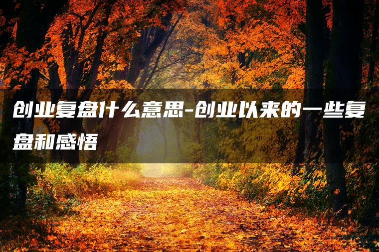 创业复盘什么意思-创业以来的一些复盘和感悟