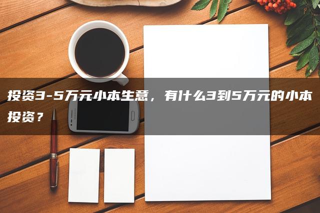 投资3-5万元小本生意，有什么3到5万元的小本投资？