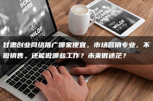 甘肃创业网络推广哪家便宜,市场营销专业,不做销售。还能做哪些工作?未来很迷茫? 甘肃创业网络推广哪家便宜,市场营销专业,不做销售。还能做哪些工作?未来很迷茫?