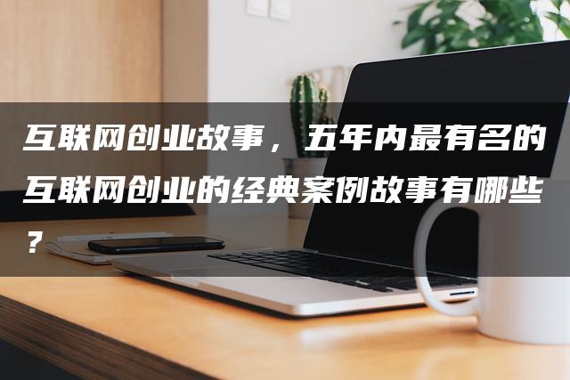 互联网创业故事，五年内最有名的互联网创业的经典案例故事有哪些？