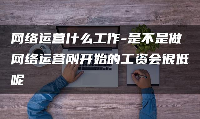 网络运营什么工作-是不是做网络运营刚开始的工资会很低呢