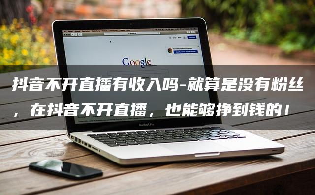 抖音不开直播有收入吗-就算是没有粉丝，在抖音不开直播，也能够挣到钱的！