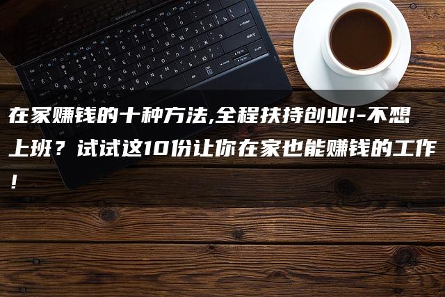在家赚钱的十种方法,全程扶持创业!-不想上班？试试这10份让你在家也能赚钱的工作！