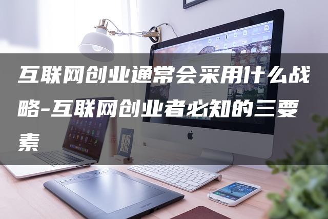 互联网创业通常会采用什么战略-互联网创业者必知的三要素