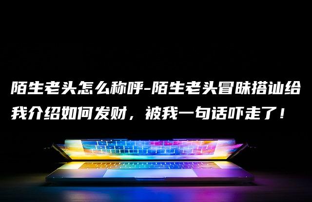 陌生老头怎么称呼-陌生老头冒昧搭讪给我介绍如何发财，被我一句话吓走了！