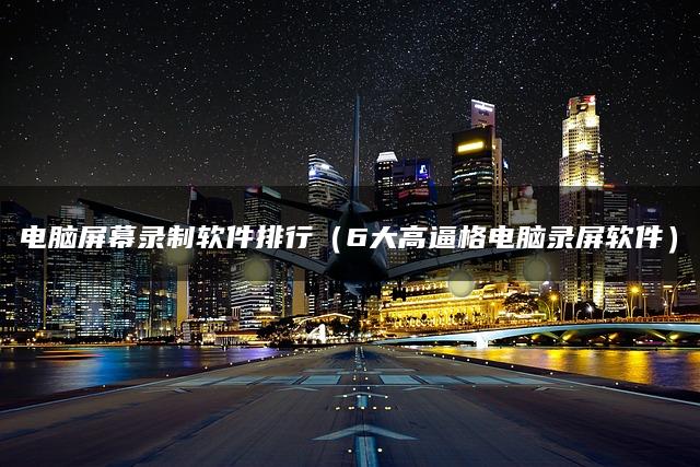 电脑屏幕录制软件排行（6大高逼格电脑录屏软件）