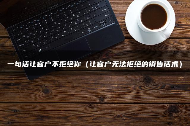 一句话让客户不拒绝你（让客户无法拒绝的销售话术）