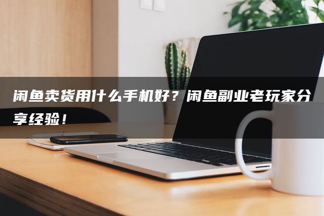 闲鱼卖货用什么手机好？闲鱼副业老玩家分享经验！