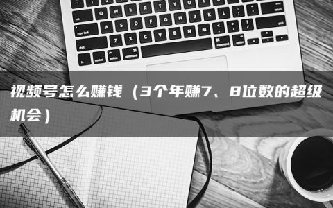 视频号怎么赚钱（3个年赚7、8位数的超级机会）