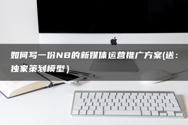 如何写一份NB的新媒体运营推广方案（送：独家策划模型）