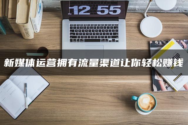 新媒体运营拥有流量渠道让你轻松赚钱