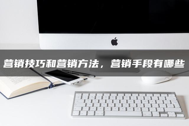 营销技巧和营销方法，营销手段有哪些