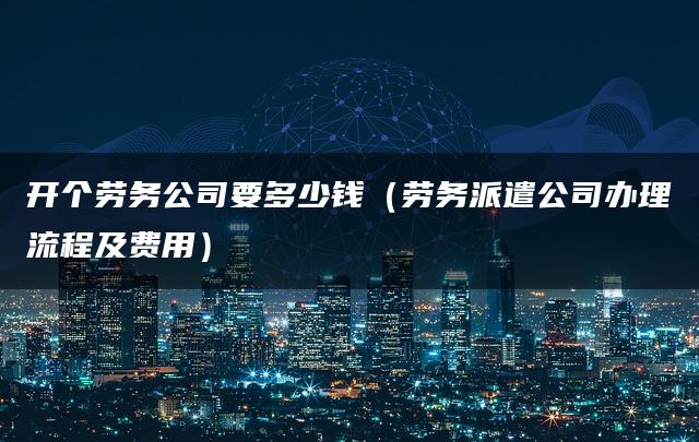 开个劳务公司要多少钱（劳务派遣公司办理流程及费用）