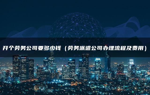 开个劳务公司要多少钱（劳务派遣公司办理流程及费用）