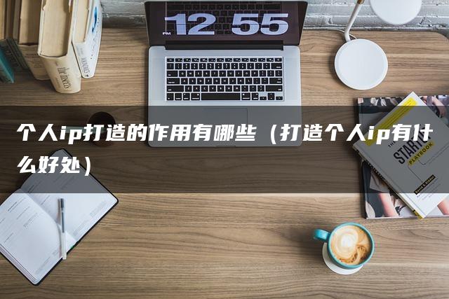 个人ip打造的作用有哪些（打造个人ip有什么好处）