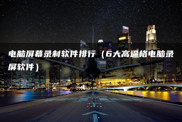 电脑屏幕录制软件排行（6大高逼格电脑录屏软件）