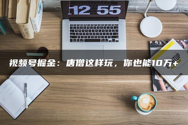 视频号掘金：唐僧这样玩，你也能10万+