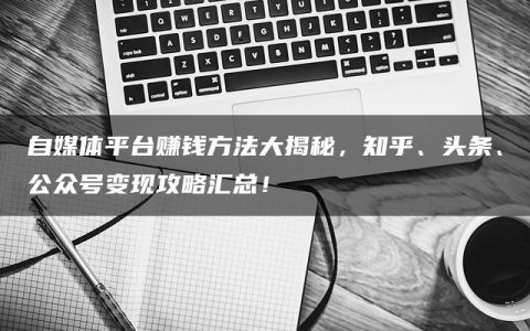 自媒体平台赚钱方法大揭秘，知乎、头条、公众号变现攻略汇总！