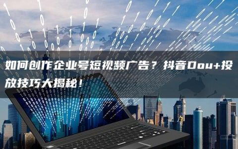 如何创作企业号短视频广告？抖音Dou+投放技巧大揭秘！