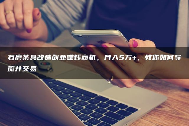 石磨茶具改造创业赚钱商机，月入5万+，教你如何导流并交易
