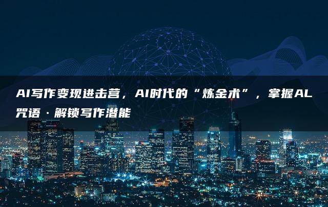 AI写作变现进击营，AI时代的“炼金术”，掌握AL咒语·解锁写作潜能