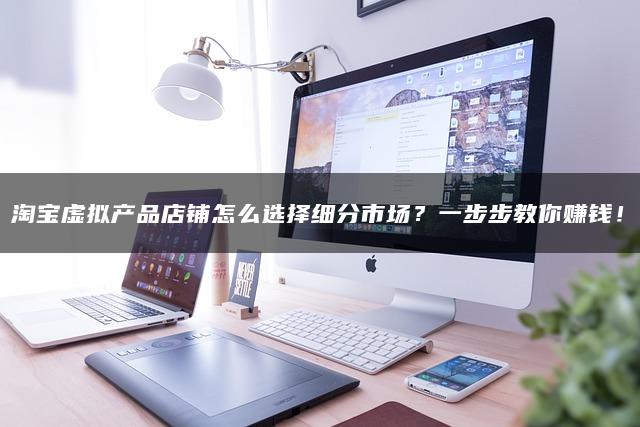 淘宝虚拟产品店铺怎么选择细分市场？一步步教你赚钱！