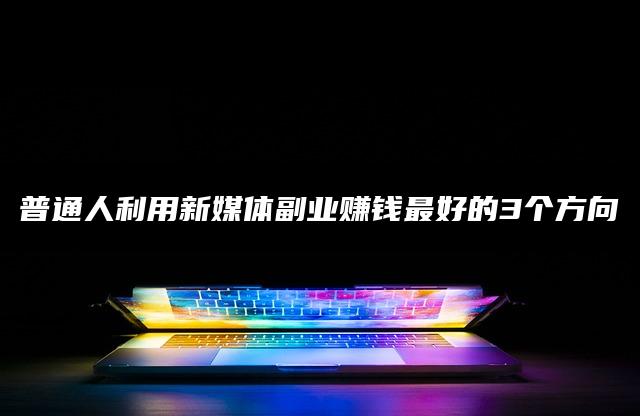 普通人利用新媒体副业赚钱最好的3个方向