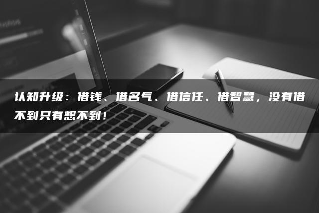 认知升级：借钱、借名气、借信任、借智慧，没有借不到只有想不到！