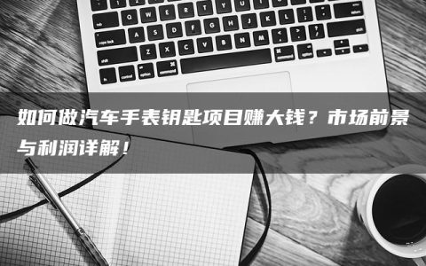 如何做汽车手表钥匙项目赚大钱？市场前景与利润详解！
