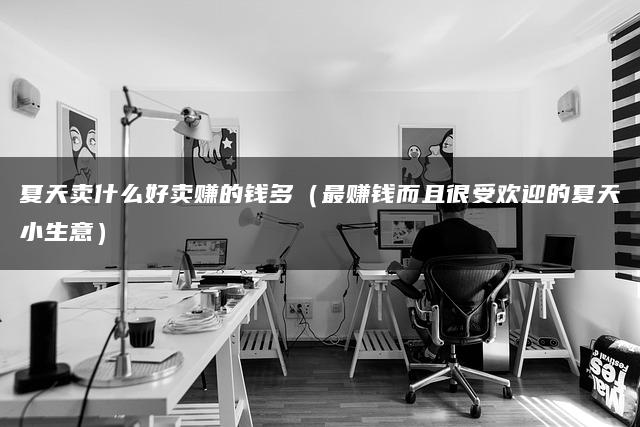 夏天卖什么好卖赚的钱多（最赚钱而且很受欢迎的夏天小生意）