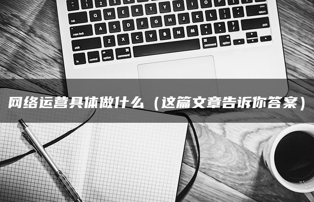 网络运营具体做什么（这篇文章告诉你答案）