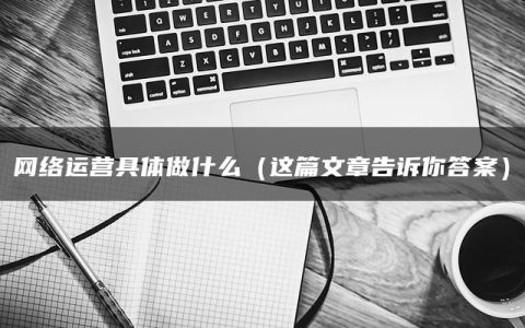 网络运营具体做什么（这篇文章告诉你答案）