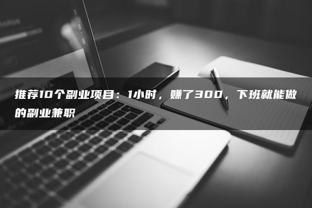 推荐10个副业项目：1小时，赚了300，下班就能做的副业兼职