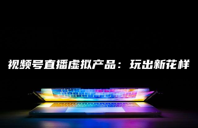 视频号直播虚拟产品：玩出新花样