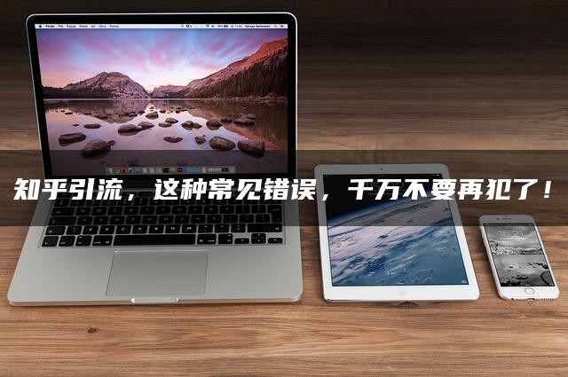 知乎引流，这种常见错误，千万不要再犯了！