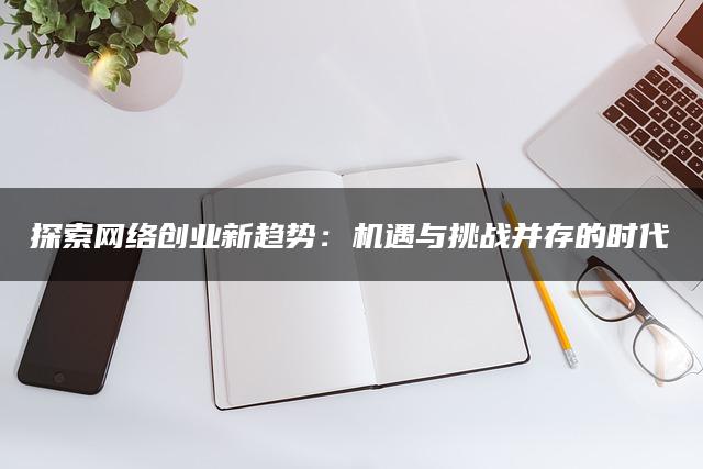 探索网络创业新趋势：机遇与挑战并存的时代
