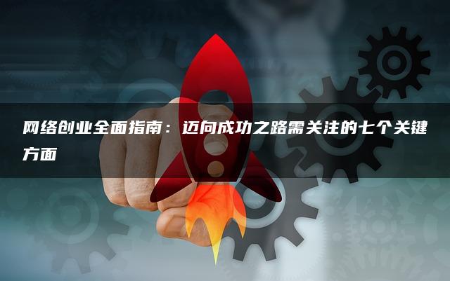 网络创业全面指南：迈向成功之路需关注的七个关键方面
