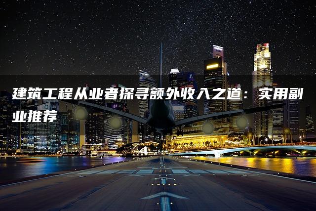 建筑工程从业者探寻额外收入之道：实用副业推荐