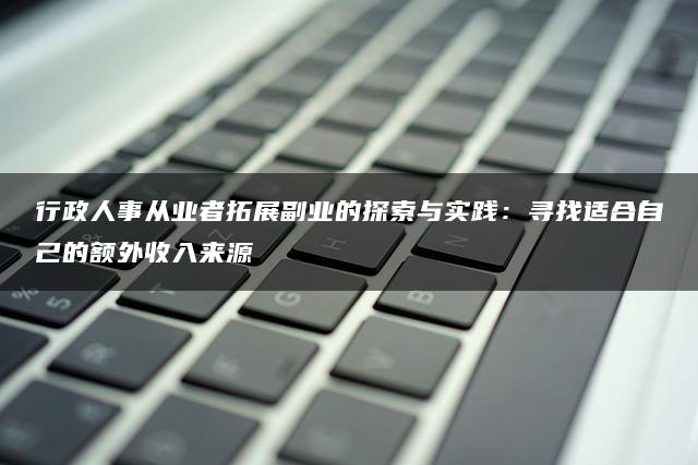 行政人事从业者拓展副业的探索与实践：寻找适合自己的额外收入来源