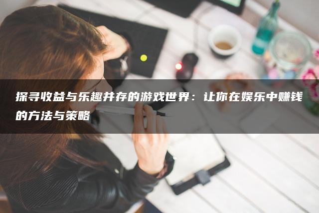 探寻收益与乐趣并存的游戏世界：让你在娱乐中赚钱的方法与策略