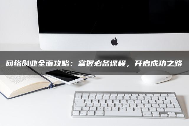 网络创业全面攻略：掌握必备课程，开启成功之路