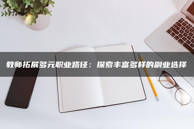 教师拓展多元职业路径：探索丰富多样的副业选择