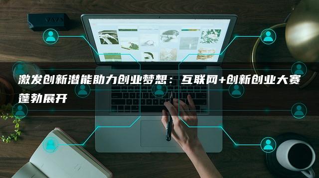 激发创新潜能助力创业梦想：互联网+创新创业大赛蓬勃展开