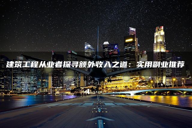 建筑工程从业者探寻额外收入之道：实用副业推荐