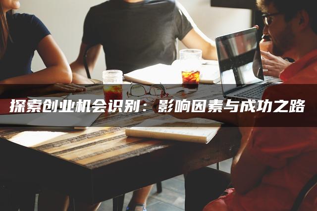探索创业机会识别：影响因素与成功之路