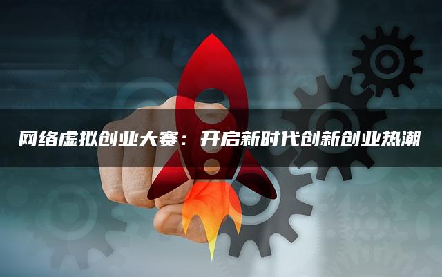 网络虚拟创业大赛：开启新时代创新创业热潮